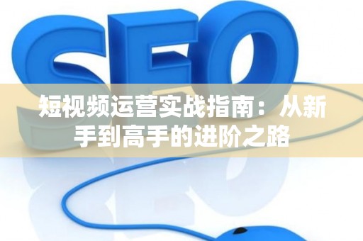 短视频运营实战指南：从新手到高手的进阶之路